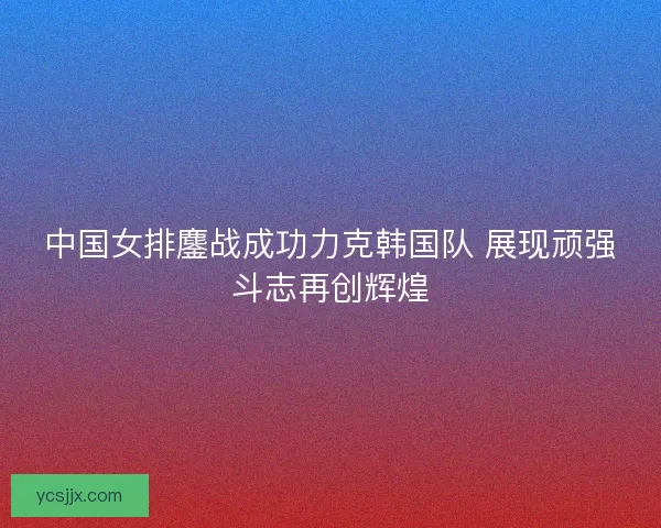 中国女排鏖战成功力克韩国队 展现顽强斗志再创辉煌