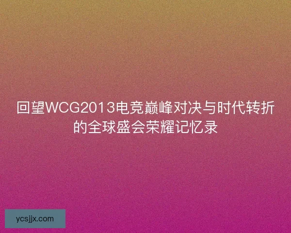 回望WCG2013电竞巅峰对决与时代转折的全球盛会荣耀记忆录