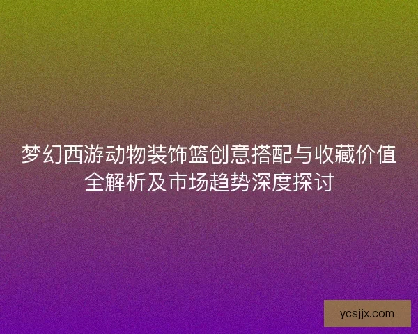 梦幻西游动物装饰篮创意搭配与收藏价值全解析及市场趋势深度探讨 梦幻西游动物装饰篮创意搭配与收藏价值全解析及市场趋势深度探讨