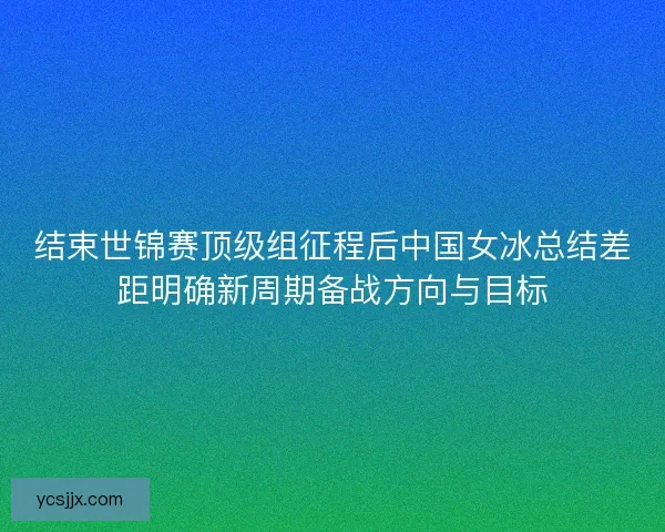 结束世锦赛顶级组征程后中国女冰总结差距明确新周期备战方向与目标