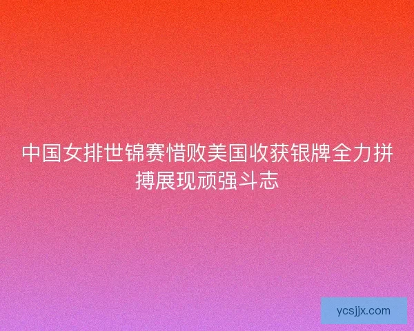 中国女排世锦赛惜败美国收获银牌全力拼搏展现顽强斗志