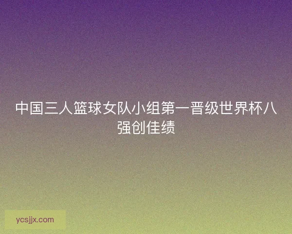 中国三人篮球女队小组第一晋级世界杯八强创佳绩