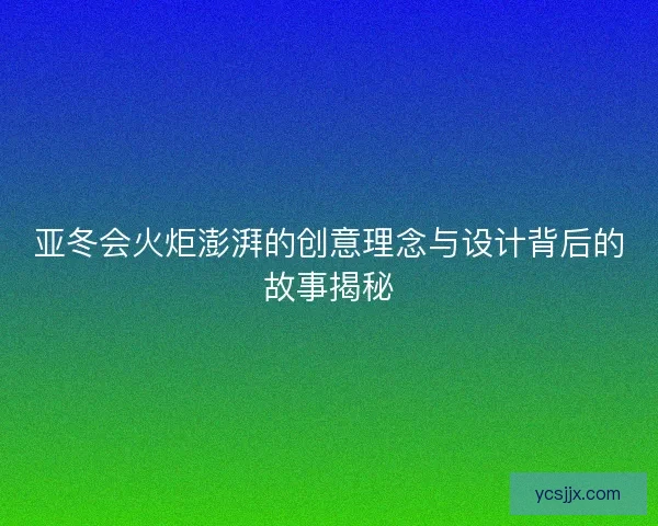 亚冬会火炬澎湃的创意理念与设计背后的故事揭秘